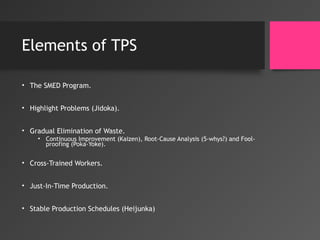 Elements of TPS
• The SMED Program.
• Highlight Problems (Jidoka).
• Gradual Elimination of Waste.
• Continuous Improvement (Kaizen), Root-Cause Analysis (5-whys?) and Fool-
proofing (Poka-Yoke).
• Cross-Trained Workers.
• Just-In-Time Production.
• Stable Production Schedules (Heijunka)
 