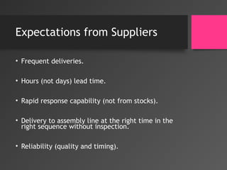 Expectations from Suppliers
• Frequent deliveries.
• Hours (not days) lead time.
• Rapid response capability (not from stocks).
• Delivery to assembly line at the right time in the
right sequence without inspection.
• Reliability (quality and timing).
 