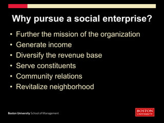 Why pursue a social enterprise?Further the mission of the organizationGenerate incomeDiversify the revenue baseServe constituentsCommunity relationsRevitalize neighborhood