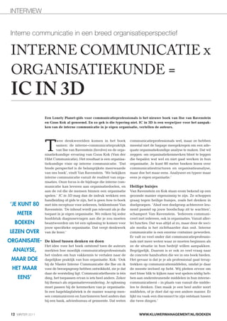 INTERVIEW


 Interne communicatie in een breed organisatieperspectief

 INTERNE COMMUNICATIE x
 ORGANISATIEKUNDE =
 IC IN 3D
                  Een Lonely Planet-gids voor communicatieprofessionals is het nieuwe boek van Ilse van Ravenstein
                  en Guus Kok al genoemd. En zo gek is die typering niet. IC in 3D is een wegwijzer voor het aanpak-
                  ken van de interne communicatie in je eigen organisatie, vertellen de auteurs.




                  T
                         wee denkwerelden komen in het boek              communicatieprofessionals wel, maar ze hebben
                         samen: de interne-communicatiepraktijk          meestal niet de bagage meegekregen om een ade-
                         van Ilse van Ravenstein (Involve) en de orga-   quate organisatiekundige analyse te maken. Dat wil
                  nisatiekundige ervaring van Guus Kok (Van der          zeggen: om organisatiekenmerken bloot te leggen
                  Hilst Communicatie). Het resultaat is een organisa-    die bepalen wat wel en niet gaat werken in hun
                  tiekundige visie op interne communicatie. ‘Dat         organisatie. Je kunt 80 meter boeken lezen over
                  brede perspectief is de belangrijkste meerwaarde       communicatiestructuren en organisatieanalyse,
                  van ons boek’, vindt Van Ravenstein. ‘We bekijken      maar doe het maar eens. Analyseer en typeer maar
                  interne communicatie vanuit de realiteit van orga-     eens je eigen organisatie.’
                  nisaties. Onze focus is de bijdrage die interne com-
                  municatie kan leveren aan organisatiedoelen, en        Heilige huisjes
                  aan de rol die de mensen binnen een organisatie        Van Ravenstein en Kok staan erom bekend op een
                  spelen.’ IC in 3D mag dan de indruk wekken een         gezonde manier eigenzinnig te zijn. Ze schoppen
                  handleiding of gids te zijn, het is geen how to-boek   graag tegen heilige huisjes, zoals het denken in
‘JE KUNT 80       met één receptuur voor iedereen, beklemtoont Van       doelgroepen. ‘Alsof een doelgroep achterover leu-
                  Ravenstein. ‘De inhoud wordt pas relevant als je die   nend passief op jouw boodschap zit te wachten’,
    METER         toepast in je eigen organisatie. We reiken bij ieder   schampert Van Ravenstein. ‘Iedereen communi-
                  hoofdstuk diagnosevragen aan die je zou moeten         ceert met iedereen, ook in organisaties. Vanuit aller-
   BOEKEN         beantwoorden om tot een oplossing te komen voor        lei functies. Dat was altijd al zo, maar door de soci-
                  jouw specifieke organisatie. Dat vergt denkwerk        ale media is het zichtbaarder dan ooit. Interne
LEZEN OVER        van de lezer.’                                         communicatie is een enorme container geworden.
                                                                         Er valt zo veel onder dat communicatieprofessio-
ORGANISATIE-      De kloof tussen denken en doen                         nals niet meer weten waar ze moeten beginnen als
                  Het idee voor het boek ontstond toen de auteurs        ze de situatie in hun bedrijf willen aanpakken.
  ANALYSE,        merkten hoe moeilijk communicatieprofessionals         Begrijpelijk. Daarom is er ook zo veel vraag naar
                  het vinden om hun vakkennis te vertalen naar de        de concrete handvatten die we in ons boek bieden.
 MAAR DOE         dagelijkse praktijk van hun organisatie. Kok: ‘Ook     Het gevaar is dat je je als professional gaat terug-
                  bij de Master Interne Communicatie die Ilse en ik      trekken op communicatiemiddelen, omdat je daar
 HET MAAR         voor de beroepsgroep hebben ontwikkeld, zie je dat     de meeste invloed op hebt. Wij pleiten ervoor om
                  daar de worsteling ligt. Communicatietheorie is één    met frisse blik te kijken naar wat spelers nódig heb-
     EENS’        ding, het toepassen ervan is iets heel anders. Zeker   ben aan ondersteunende middelen in hun interne-
                  bij thema’s als organisatieverandering. Je oplossing   communicatierol – in plaats van vanuit die midde-
                  moet passen bij de kenmerken van je organisatie.       len te denken. Dan maak je een heel ander soort
                  In een hagelslagfabriek is de manier waarop men-       middelen, of je doet dat op een andere manier. Er
                  sen communiceren en functioneren heel anders dan       lijkt nu vaak een disconnect te zijn ontstaan tussen
                  bij een bank, adviesbureau of gemeente. Dat weten      die twee dingen.’



 12 WINTER 2011                                                                WWW.KLUWERMANAGEMENT.NL/BOEKEN
 