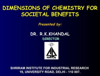 DIMENSIONS OF CHEMISTRY FOR
SOCIETAL BENEFITS
Presented by:
DR. R.K.KHANDAL
DIRECTOR
SHRIRAM INSTITUTE FOR INDUSTRIAL RESEARCH
19, UNIVERSITY ROAD, DELHI - 110 007.
 