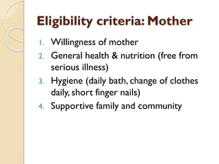Eligibility criteria: Mother
1. Willingness of mother
2. General health & nutrition (free from
serious illness)
3. Hygiene (daily bath, change of clothes
daily, short finger nails)
4. Supportive family and community
 