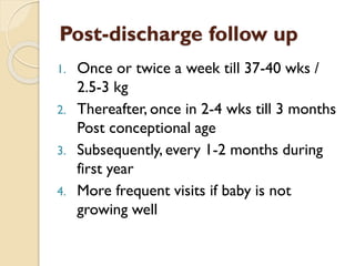 Post-discharge follow up
1. Once or twice a week till 37-40 wks /
2.5-3 kg
2. Thereafter, once in 2-4 wks till 3 months
Post conceptional age
3. Subsequently, every 1-2 months during
first year
4. More frequent visits if baby is not
growing well
 