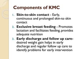 Components of KMC
1. Skin-to-skin contact - Early,
continuous and prolonged skin-to skin
contact
2. Exclusive breast feeding - Promotes
lactation and facilitates feeding, provides
adequate nutrition
3. Early discharge and follow up care-
desired weight gain helps in early
discharge and regular follow up care to
identify problems for early intervention
 