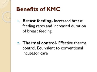 Benefits of KMC
1. Breast feeding- Increased breast
feeding rates and Increased duration
of breast feeding
2. Thermal control- Effective thermal
control, Equivalent to conventional
incubator care
 
