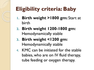 Eligibility criteria: Baby
1. Birth weight >1800 gm: Start at
birth
2. Birth weight 1200-1800 gm:
Hemodynamically stable
3. Birth weight <1200 gm:
Hemodynamically stable
4. KMC can be initiated for the stable
babies, who are on IV fluid therapy,
tube feeding or oxygen therapy.
 