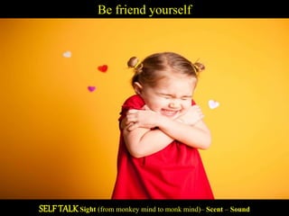 Be friend yourself
SELF TALK Sight (from monkey mind to monk mind)– Scent – Sound
 