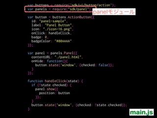 var buttons = require('sdk/ui/button/action');
var panels = require("sdk/panel");
!
var button = buttons.ActionButton({
id: "panel-sample",
label: "Panel Button",
icon: "./icon-16.png",
onClick: handleClick,
badge: 0,
badgeColor: "#00AAAA"
});
!
var panel = panels.Panel({
contentURL: "./panel.html",
onHide: function(){
button.state('window', {checked: false});
}
});
!
function handleClick(state) {
if (!state.checked) {
panel.show({
position: button
});
}
button.state('window', {checked: !state.checked});
}
パネルを記述
main.js
 