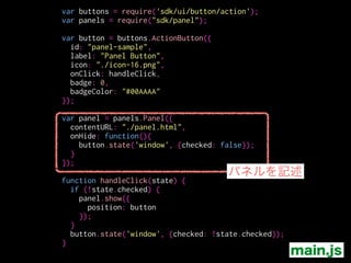 var buttons = require('sdk/ui/button/action');
var panels = require("sdk/panel");
!
var button = buttons.ActionButton({
id: "panel-sample",
label: "Panel Button",
icon: "./icon-16.png",
onClick: handleClick,
badge: 0,
badgeColor: "#00AAAA"
});
!
var panel = panels.Panel({
contentURL: "./panel.html",
onHide: function(){
button.state('window', {checked: false});
}
});
!
function handleClick(state) {
if (!state.checked) {
panel.show({
position: button
});
}
button.state('window', {checked: !state.checked});
}
width, height
大きさ
contextMenu
コンテキストメニューの表示の許可
onShow / onHide / onMessage
各々のイベントハンドラー main.js
 