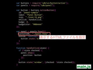 var buttons = require('sdk/ui/button/action');
var panels = require("sdk/panel");
!
var button = buttons.ActionButton({
id: "panel-sample",
label: "Panel Button",
icon: "./icon-16.png",
onClick: handleClick,
badge: 0,
badgeColor: "#00AAAA"
});
!
var panel = panels.Panel({
contentURL: "./panel.html",
onHide: function(){
button.state('window', {checked: false});
}
});
!
function handleClick(state) {
if (!state.checked) {
panel.show({
position: button
});
}
button.state('window', {checked: !state.checked});
}
パネルを表示
main.js
 