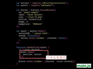 var buttons = require('sdk/ui/button/action');
var panels = require("sdk/panel");
!
var button = buttons.ActionButton({
id: "panel-sample",
label: "Panel Button",
icon: "./icon-16.png",
onClick: handleClick,
badge: 0,
badgeColor: "#00AAAA"
});
!
var panel = panels.Panel({
contentURL: "./panel.html",
onHide: function(){
button.state('window', {checked: false});
}
});
!
function handleClick(state) {
if (!state.checked) {
panel.show({
position: button
});
}
button.state('window', {checked: !state.checked});
}
object
top / bottom / left / right
main.js
 