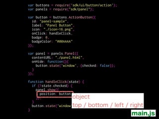 var buttons = require('sdk/ui/button/action');
var panels = require("sdk/panel");
!
var button = buttons.ActionButton({
id: "panel-sample",
label: "Panel Button",
icon: "./icon-16.png",
onClick: handleClick,
badge: 0,
badgeColor: "#00AAAA"
});
!
var panel = panels.Panel({
contentURL: "./panel.html",
position: button,
onHide: function(){
button.state('window', {checked: false});
}
});
!
function handleClick(state) {
if (!state.checked) {
panel.show();
}
button.state('window', {checked: !state.checked});
}
ここで設定しておいてもOK
main.js
 