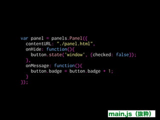 !
!
var panel = panels.Panel({
contentURL: "./panel.html",
onHide: function(){
button.state('window', {checked: false});
},
onMessage: function(){
button.badge = button.badge + 1;
}
});
!
メッセージを受取ったら
badgeを++
main.js（抜粋）
 