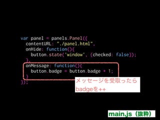 <h1>Panel!!!!!!!</h1>
<button id='increament'>++</button>
<script>
!
!
!
</script>
var btn = document.getElementById('increament');
btn.addEventListener('click', function(){
addon.postMessage("increament");
})
./data/panel.html
この場合はpostMessageは
addonのメソッド
JSをcontentScriptとして
読み込ませた場合はselfのメソッドになる
 