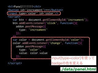 var btn = document.getElementById('increament');
btn.addEventListener('click', function(){
addon.postMessage({
type: 'increament'
});
})
var color = document.getElementById('color');
color.addEventListener('change', function(){
addon.postMessage({
type: 'color',
value: color.value
});
})
<h1>Panel!!!!!!!</h1>
<button id='increament'>++</button>
<input type='color' id='color'/>
<script>
!
!
!
!
!
!
!
!
!
!
!
!
</script>
./data/panel.html
messageはJSONserializeされる
 
