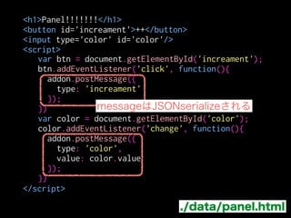 var panel = panels.Panel({
contentURL: "./panel.html",
onHide: function(){
button.state('window', {checked: false});
},
onMessage: function(message){
switch(message.type){
case 'increament':
button.badge = button.badge + 1;
break;
case 'color':
button.badgeColor = message.value;
break;
}
}
});
main.js（抜粋）
message.typeで挙動を切替
 