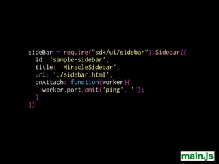 main.js
sideBar = require("sdk/ui/sidebar").Sidebar({
id: 'sample-sidebar',
title: 'MiracleSidebar',
url: './sidebar.html',
onAttach: function(worker){
worker.port.emit('ping', '');
}
}) サイドバーが表示されたら
messageを送る
 