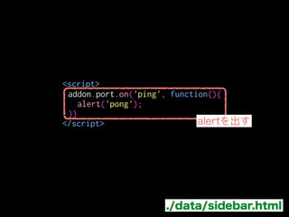 サイドバーでAjaxを実装する
サイドバーからはCross-Originの制約でXHRなどで
外部に通信できない
panelなどはJSをファイルに分けて、
contentScriptFileなどで読込めばXHR出来る
→main.jsで代わりに通信して結果を
 messageで送信する
 