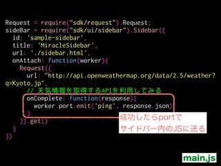 Request = require("sdk/request").Request;
sideBar = require("sdk/ui/sidebar").Sidebar({
id: 'sample-sidebar',
title: 'MiracleSidebar',
url: './sidebar.html',
onAttach: function(worker){
Request({
url: "http://api.openweathermap.org/data/2.5/weather?
q=Kyoto,jp",
// 天気情報を取得するAPIを利用してみる
onComplete: function(response){
worker.port.emit('ping', response.json)
}
}).get()
}
})
main.js
通信結果を保持しているオブジェクト
text: plain text
json: JSON.parse()の結果
status: status code ( ex: 200 )
statusText:
headers: HTTP response headerのK/Vオブジェクト
 