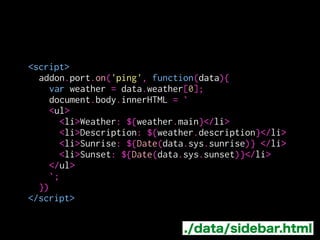 <script>
!
!
!
!
!
!
!
!
!
!
!
</script>
addon.port.on('ping', function(data){
var weather = data.weather[0];
document.body.innerHTML = `
<ul>
<li>Weather: ${weather.main}</li>
<li>Description: ${weather.description}</li>
<li>Sunrise: ${Date(data.sys.sunrise)} </li>
<li>Sunset: ${Date(data.sys.sunset)}</li>
</ul>
`;
})
./data/sidebar.html
メッセージを受け取って
HTMLとして出力
 