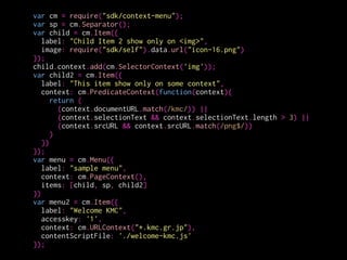 var cm = require("sdk/context-menu");
var sp = cm.Separator();
var child = cm.Item({
label: "Child Item 2 show only on <img>",
image: require("sdk/self").data.url("icon-16.png")
});
child.context.add(cm.SelectorContext('img'));
var child2 = cm.Item({
label: "This item show only on some context",
context: cm.PredicateContext(function(context){
return (
(context.documentURL.match(/kmc/)) ||
(context.selectionText && context.selectionText.length > 3) ||
(context.srcURL && context.srcURL.match(/png$/))
)
})
});
var menu = cm.Menu({
label: "sample menu",
context: cm.PageContext(),
items: [child, sp, child2]
})
var menu2 = cm.Item({
label: "Welcome KMC",
accesskey: '1',
context: cm.URLContext("*.kmc.gr.jp"),
contentScriptFile: './welcome-kmc.js'
});
メニューアイテム
を生成
 