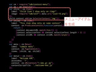 var cm = require("sdk/context-menu");
var sp = cm.Separator();
var child = cm.Item({
label: "Child Item 2 show only on <img>",
image: require("sdk/self").data.url("icon-16.png")
});
child.context.add(cm.SelectorContext('img'));
var child2 = cm.Item({
label: "This item show only on some context",
context: cm.PredicateContext(function(context){
return (
(context.documentURL.match(/kmc/)) ||
(context.selectionText && context.selectionText.length > 3) ||
(context.srcURL && context.srcURL.match(/png$/))
)
})
});
var menu = cm.Menu({
label: "sample menu",
context: cm.PageContext(),
items: [child, sp, child2]
})
var menu2 = cm.Item({
label: "Welcome KMC",
accesskey: '1',
context: cm.URLContext("*.kmc.gr.jp"),
contentScriptFile: './welcome-kmc.js'
});
表示するテキスト
 