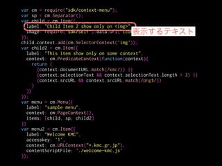 var cm = require("sdk/context-menu");
var sp = cm.Separator();
var child = cm.Item({
label: "Child Item 2 show only on <img>",
image: require("sdk/self").data.url("icon-16.png")
});
child.context.add(cm.SelectorContext('img'));
var child2 = cm.Item({
label: "This item show only on some context",
context: cm.PredicateContext(function(context){
return (
(context.documentURL.match(/kmc/)) ||
(context.selectionText && context.selectionText.length > 3) ||
(context.srcURL && context.srcURL.match(/png$/))
)
})
});
var menu = cm.Menu({
label: "sample menu",
context: cm.PageContext(),
items: [child, sp, child2]
})
var menu2 = cm.Item({
label: "Welcome KMC",
accesskey: '1',
context: cm.URLContext("*.kmc.gr.jp"),
contentScriptFile: './welcome-kmc.js'
});
アイコンを出すことも
出来る
 