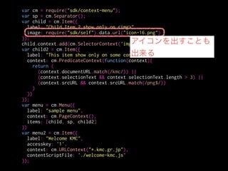var cm = require("sdk/context-menu");
var sp = cm.Separator();
var child = cm.Item({
label: "Child Item 2 show only on <img>",
image: require("sdk/self").data.url("icon-16.png")
});
child.context.add(cm.SelectorContext('img'));
var child2 = cm.Item({
label: "This item show only on some context",
context: cm.PredicateContext(function(context){
return (
(context.documentURL.match(/kmc/)) ||
(context.selectionText && context.selectionText.length > 3) ||
(context.srcURL && context.srcURL.match(/png$/))
)
})
});
var menu = cm.Menu({
label: "sample menu",
context: cm.PageContext(),
items: [child, sp, child2]
})
var menu2 = cm.Item({
label: "Welcome KMC",
accesskey: '1',
context: cm.URLContext("*.kmc.gr.jp"),
contentScriptFile: './welcome-kmc.js'
});
表示するコンテキストを
指定する
 