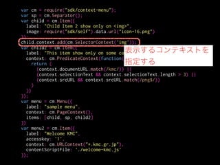 var cm = require("sdk/context-menu");
var sp = cm.Separator();
var child = cm.Item({
label: "Child Item 2 show only on <img>",
image: require("sdk/self").data.url("icon-16.png")
});
child.context.add(cm.SelectorContext('img'));
var child2 = cm.Item({
label: "This item show only on some context",
context: cm.PredicateContext(function(context){
return (
(context.documentURL.match(/kmc/)) ||
(context.selectionText && context.selectionText.length > 3) ||
(context.srcURL && context.srcURL.match(/png$/))
)
})
});
var menu = cm.Menu({
label: "sample menu",
context: cm.PageContext(),
items: [child, sp, child2]
})
var menu2 = cm.Item({
label: "Welcome KMC",
accesskey: '1',
context: cm.URLContext("*.kmc.gr.jp"),
contentScriptFile: './welcome-kmc.js'
});
こういう指定も出来る
 
