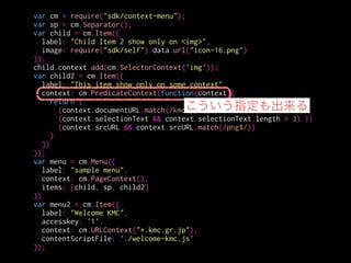 var cm = require("sdk/context-menu");
var sp = cm.Separator();
var child = cm.Item({
label: "Child Item 2 show only on <img>",
image: require("sdk/self").data.url("icon-16.png")
});
child.context.add(cm.SelectorContext('img'));
var child2 = cm.Item({
label: "This item show only on some context",
context: cm.PredicateContext(function(context){
return (
(context.documentURL.match(/kmc/)) ||
(context.selectionText && context.selectionText.length > 3) ||
(context.srcURL && context.srcURL.match(/png$/))
)
})
});
var menu = cm.Menu({
label: "sample menu",
context: cm.PageContext(),
items: [child, sp, child2]
})
var menu2 = cm.Item({
label: "Welcome KMC",
accesskey: '1',
context: cm.URLContext("*.kmc.gr.jp"),
contentScriptFile: './welcome-kmc.js'
});
PreﬁcateContextは
引数の関数がtrueを返す場合に
メニューアイテムを表示する
 