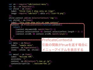 var cm = require("sdk/context-menu");
var sp = cm.Separator();
var child = cm.Item({
label: "Child Item 2 show only on <img>",
image: require("sdk/self").data.url("icon-16.png")
});
child.context.add(cm.SelectorContext('img'));
var child2 = cm.Item({
label: "This item show only on some context",
context: cm.PredicateContext(function(context){
return (
(context.documentURL.match(/kmc/)) ||
(context.selectionText && context.selectionText.length > 3) ||
(context.srcURL && context.srcURL.match(/png$/))
)
})
});
var menu = cm.Menu({
label: "sample menu",
context: cm.PageContext(),
items: [child, sp, child2]
})
var menu2 = cm.Item({
label: "Welcome KMC",
accesskey: '1',
context: cm.URLContext("*.kmc.gr.jp"),
contentScriptFile: './welcome-kmc.js'
});
documentType
text/html, image/jpeg
documentURL
ページのURL
targetName
タグ名
targetID
id属性
isEditable
contenteditable?
selectionText
選択中の文字列
srcURL
<img>のsrc属性
linkURL
<a>のhref属性
value
<input><textarea>のvalue属性
 