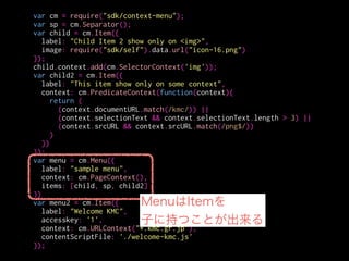 var cm = require("sdk/context-menu");
var sp = cm.Separator();
var child = cm.Item({
label: "Child Item 2 show only on <img>",
image: require("sdk/self").data.url("icon-16.png")
});
child.context.add(cm.SelectorContext('img'));
var child2 = cm.Item({
label: "This item show only on some context",
context: cm.PredicateContext(function(context){
return (
(context.documentURL.match(/kmc/)) ||
(context.selectionText && context.selectionText.length > 3) ||
(context.srcURL && context.srcURL.match(/png$/))
)
})
});
var menu = cm.Menu({
label: "sample menu",
context: cm.PageContext(),
items: [child, sp, child2]
})
var menu2 = cm.Item({
label: "Welcome KMC",
accesskey: '1',
context: cm.URLContext("*.kmc.gr.jp"),
contentScriptFile: './welcome-kmc.js'
});
ページ上のあらゆる箇所
 