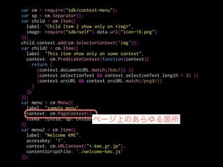 var cm = require("sdk/context-menu");
var sp = cm.Separator();
var child = cm.Item({
label: "Child Item 2 show only on <img>",
image: require("sdk/self").data.url("icon-16.png")
});
child.context.add(cm.SelectorContext('img'));
var child2 = cm.Item({
label: "This item show only on some context",
context: cm.PredicateContext(function(context){
return (
(context.documentURL.match(/kmc/)) ||
(context.selectionText && context.selectionText.length > 3) ||
(context.srcURL && context.srcURL.match(/png$/))
)
})
});
var menu = cm.Menu({
label: "sample menu",
context: cm.PageContext(),
items: [child, sp, child2]
})
var menu2 = cm.Item({
label: "Welcome KMC",
accesskey: '1',
context: cm.URLContext("*.kmc.gr.jp"),
contentScriptFile: './welcome-kmc.js'
});
child, sp, child2を
子メニューとして持つ
 