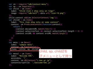 var cm = require("sdk/context-menu");
var sp = cm.Separator();
var child = cm.Item({
label: "Child Item 2 show only on <img>",
image: require("sdk/self").data.url("icon-16.png")
});
child.context.add(cm.SelectorContext('img'));
var child2 = cm.Item({
label: "This item show only on some context",
context: cm.PredicateContext(function(context){
return (
(context.documentURL.match(/kmc/)) ||
(context.selectionText && context.selectionText.length > 3) ||
(context.srcURL && context.srcURL.match(/png$/))
)
})
});
var menu = cm.Menu({
label: "sample menu",
context: cm.PageContext(),
items: [child, sp, child2]
})
var menu2 = cm.Item({
label: "Welcome KMC",
accesskey: '1',
context: cm.URLContext("*.kmc.gr.jp"),
contentScriptFile: './welcome-kmc.js'
});
セパレータを生成
 