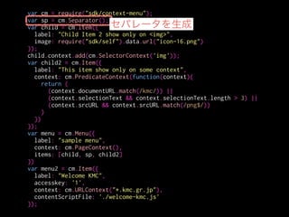 var cm = require("sdk/context-menu");
var sp = cm.Separator();
var child = cm.Item({
label: "Child Item 2 show only on <img>",
image: require("sdk/self").data.url("icon-16.png")
});
child.context.add(cm.SelectorContext('img'));
var child2 = cm.Item({
label: "This item show only on some context",
context: cm.PredicateContext(function(context){
return (
(context.documentURL.match(/kmc/)) ||
(context.selectionText && context.selectionText.length > 3) ||
(context.srcURL && context.srcURL.match(/png$/))
)
})
});
var menu = cm.Menu({
label: "sample menu",
context: cm.PageContext(),
items: [child, sp, child2]
})
var menu2 = cm.Item({
label: "Welcome KMC",
accesskey: '1',
context: cm.URLContext("*.kmc.gr.jp"),
contentScriptFile: './welcome-kmc.js'
});
親メニューの無いアイテム
 