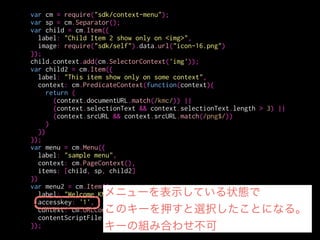 var cm = require("sdk/context-menu");
var sp = cm.Separator();
var child = cm.Item({
label: "Child Item 2 show only on <img>",
image: require("sdk/self").data.url("icon-16.png")
});
child.context.add(cm.SelectorContext('img'));
var child2 = cm.Item({
label: "This item show only on some context",
context: cm.PredicateContext(function(context){
return (
(context.documentURL.match(/kmc/)) ||
(context.selectionText && context.selectionText.length > 3) ||
(context.srcURL && context.srcURL.match(/png$/))
)
})
});
var menu = cm.Menu({
label: "sample menu",
context: cm.PageContext(),
items: [child, sp, child2]
})
var menu2 = cm.Item({
label: "Welcome KMC",
accesskey: '1',
context: cm.URLContext("*.kmc.gr.jp"),
contentScriptFile: './welcome-kmc.js'
}); URLでマッチさせる
 