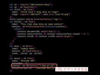 var cm = require("sdk/context-menu");
var sp = cm.Separator();
var child = cm.Item({
label: "Child Item 2 show only on <img>",
image: require("sdk/self").data.url("icon-16.png")
});
child.context.add(cm.SelectorContext('img'));
var child2 = cm.Item({
label: "This item show only on some context",
context: cm.PredicateContext(function(context){
return (
(context.documentURL.match(/kmc/)) ||
(context.selectionText && context.selectionText.length > 3) ||
(context.srcURL && context.srcURL.match(/png$/))
)
})
});
var menu = cm.Menu({
label: "sample menu",
context: cm.PageContext(),
items: [child, sp, child2]
})
var menu2 = cm.Item({
label: "Welcome KMC",
accesskey: '1',
context: cm.URLContext("*.kmc.gr.jp"),
contentScriptFile: './welcome-kmc.js'
});
選択された際に実行されるJS
 