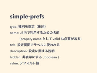 simple-prefs
値を取り出す時は name を使う
"preferences": [{
"name": "somePreference",
"type": "string",
"value": "this is the default string value"
}]
var preferences = require("sdk/simple-prefs").prefs;
// Get
console.log(preferences.somePreference);
// Update
preferences.somePreference = "this is a new value";
package.json
main.js
 