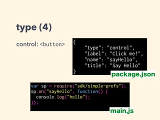 type (4)
control: <button> {
"type": "control",
"label": "Click me!",
"name": "sayHello",
"title": "Say Hello"
}
var sp = require("sdk/simple-prefs");
sp.on("sayHello", function() {
console.log("hello");
});
package.json
main.js
 
