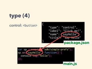 type (4)
control: <button> {
"type": "control",
"label": "Click me!",
"name": "sayHello",
"title": "Say Hello"
}
var sp = require("sdk/simple-prefs");
sp.on("", function() {
console.log("hello");
});
package.json
main.js
空にすると全てのcontrollの
clickを受け取る
 