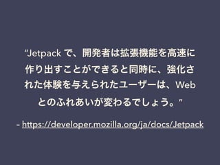 それから
2010年 初頭
Jetpack(Prototype)から Jetpack Rebootへ
アドオンからSDKへ移行
開発環境もPythonで書かれたコマンドラインツールに
https://dev.mozilla.jp/2010/03/shifting-from-jetpack-
ptototype-to-jetpack-reboot/
!
2010年末名称を Add-on SDK へ名称変更 🎉
 