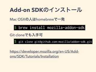 Add-on SDKのインストール
homebrew以外の方法で入れた場合は
./bin/ をPATHに追加する
と使えるようになる。
SDK仮想環境をシェル上で起動することが一
応推奨されているっぽい
$ bash ./bin/activate
$ cfx --version
Add-on SDK 1.17(12f7d53e8b5…)
 