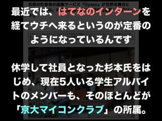 最近では、はてなのインターンを
経てウチへ来るというのが定番の
ようになっているんです
!
休学して社員となった杉本氏をは
じめ、現在5人いる学生アルバイ
トのメンバーも、そのほとんどが
「京大マイコンクラブ」の所属。
 