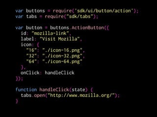 var buttons = require('sdk/ui/button/action');
var tabs = require("sdk/tabs");
!
var button = buttons.ActionButton({
id: "mozilla-link",
label: "Visit Mozilla",
icon: {
"16": "./icon-16.png",
"32": "./icon-32.png",
"64": "./icon-64.png"
},
onClick: handleClick
});
!
function handleClick(state) {
tabs.open("http://www.mozilla.org/");
}
モジュールを読み込む
モジュールの実体は
build時にxpiに含まれる
 
