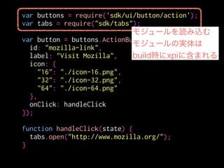 var buttons = require('sdk/ui/button/action');
var tabs = require("sdk/tabs");
!
var button = buttons.ActionButton({
id: "mozilla-link",
label: "Visit Mozilla",
icon: {
"16": "./icon-16.png",
"32": "./icon-32.png",
"64": "./icon-64.png"
},
onClick: handleClick
});
!
function handleClick(state) {
tabs.open("http://www.mozilla.org/");
}
モジュールのパス
 