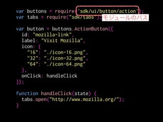 var buttons = require('sdk/ui/button/action');
var tabs = require("sdk/tabs");
!
var button = buttons.ActionButton({
id: "mozilla-link",
label: "Visit Mozilla",
icon: {
"16": "./icon-16.png",
"32": "./icon-32.png",
"64": "./icon-64.png"
},
onClick: handleClick
});
!
function handleClick(state) {
tabs.open("http://www.mozilla.org/");
}
ボタンにidとか
アイコンとか
ハンドラを設定する。
 