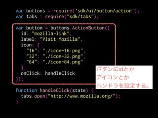 var buttons = require('sdk/ui/button/action');
var tabs = require("sdk/tabs");
!
var button = buttons.ActionButton({
id: "mozilla-link",
label: "Visit Mozilla",
icon: {
"16": "./icon-16.png",
"32": "./icon-32.png",
"64": "./icon-64.png"
},
onClick: handleClick
});
!
function handleClick(state) {
tabs.open("http://www.mozilla.org/");
}
相対パスで書くと
./data以下を参照する
 