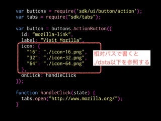 var buttons = require('sdk/ui/button/action');
var tabs = require("sdk/tabs");
!
var button = buttons.ActionButton({
id: "mozilla-link",
label: "Visit Mozilla",
icon: {
"16": "./icon-16.png",
"32": "./icon-32.png",
"64": "./icon-64.png"
},
onClick: handleClick
});
!
function handleClick(state) {
tabs.open("http://www.mozilla.org/");
}
ツールバー
18x18 (px)
メニューパネル
32x32 (px)
 