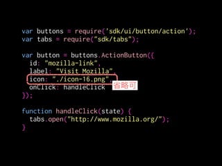 var buttons = require('sdk/ui/button/action');
var tabs = require("sdk/tabs");
!
var button = buttons.ActionButton({
id: "mozilla-link",
label: "Visit Mozilla",
icon: {
"16": "./icon-16.png",
"32": "./icon-32.png",
"64": "./icon-64.png"
},
onClick: handleClick
});
!
function handleClick(state) {
tabs.open("http://www.mozilla.org/");
}
クリック時に呼ばれる関数
 
