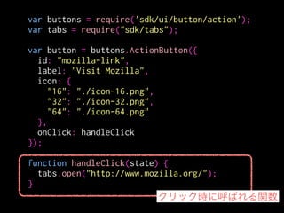var buttons = require('sdk/ui/button/action');
var tabs = require("sdk/tabs");
!
var button = buttons.ActionButton({
id: "mozilla-link",
label: "Visit Mozilla",
icon: {
"16": "./icon-16.png",
"32": "./icon-32.png",
"64": "./icon-64.png"
},
onClick: handleClick
});
!
function handleClick(state) {
tabs.open("http://www.mozilla.org/");
} 新しいタブを開く
 